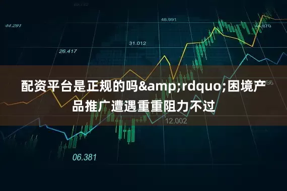 配资平台是正规的吗&rdquo;困境产品推广遭遇重重阻力不过