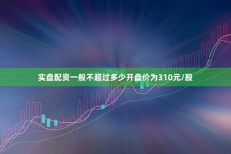 实盘配资一般不超过多少开盘价为310元/股