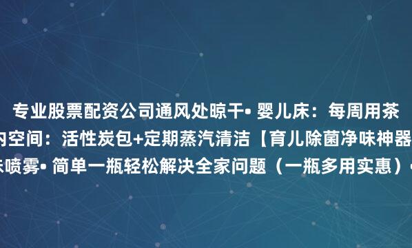专业股票配资公司通风处晾干• 婴儿床：每周用茶树精油水擦拭护栏• 车内空间：活性炭包+定期蒸汽清洁【育儿除菌净味神器】科立宁 除菌净味喷雾• 简单一瓶轻松解决全家问题（一瓶多用实惠）• 长效99.9%除菌（对大肠杆菌/金黄色葡萄球菌等多种西郡真菌有效）• 根源去除异味（无色无味-非香薰掩盖-衣物环境均可）• 成分安全无刺激（无酒精香精/无有害残留-宝宝放心使用）发布于：上海市