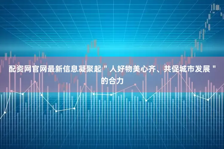 配资网官网最新信息凝聚起＂人好物美心齐、共促城市发展＂的合力