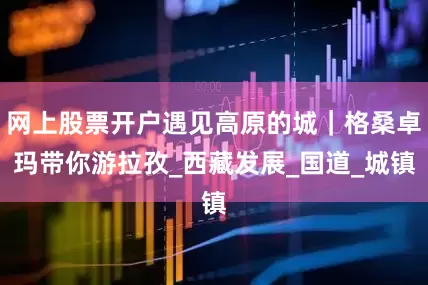 网上股票开户遇见高原的城｜格桑卓玛带你游拉孜_西藏发展_国道_城镇