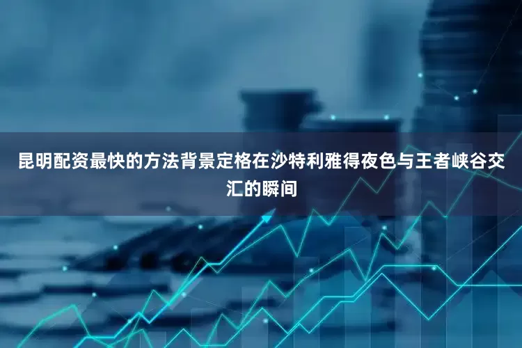 昆明配资最快的方法背景定格在沙特利雅得夜色与王者峡谷交汇的瞬间