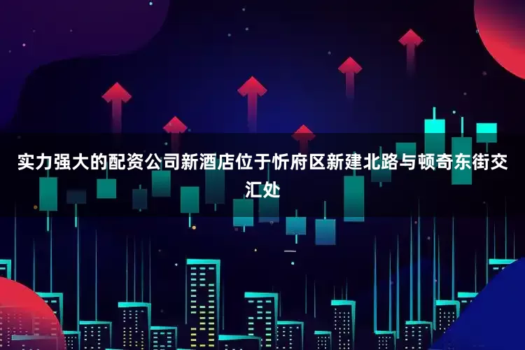 实力强大的配资公司新酒店位于忻府区新建北路与顿奇东街交汇处