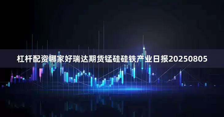 杠杆配资哪家好瑞达期货锰硅硅铁产业日报20250805