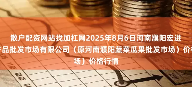 散户配资网站找加杠网2025年8月6日河南濮阳宏进农副产品批发市场有限公司（原河南濮阳蔬菜瓜果批发市场）价格行情