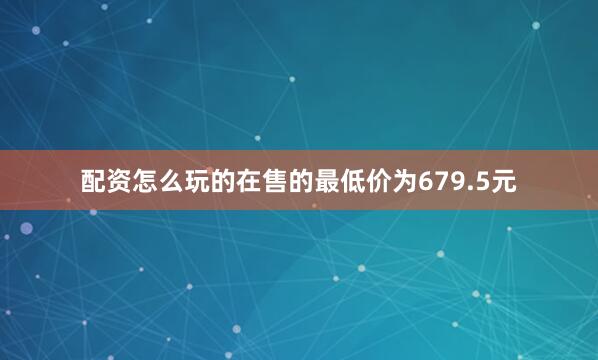 配资怎么玩的在售的最低价为679.5元