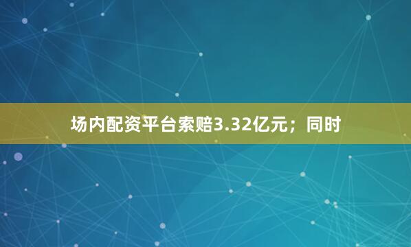 场内配资平台索赔3.32亿元；同时