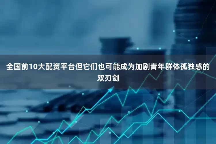 全国前10大配资平台但它们也可能成为加剧青年群体孤独感的双刃剑
