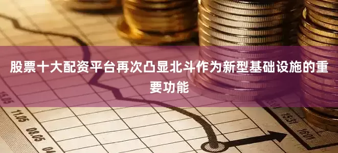 股票十大配资平台再次凸显北斗作为新型基础设施的重要功能